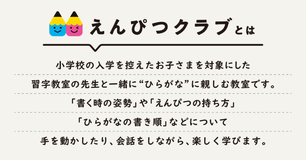 えんぴつクラブとは、小学校の入学を控えたお子さまを対象とした、習字教室の先生と一緒に「ひらがな」に親しむ教室です。「書くときの姿勢」「えんぴつの持ち方」「書き順」などについて、手を動かしたり、会話をしながら、楽しく学びます。